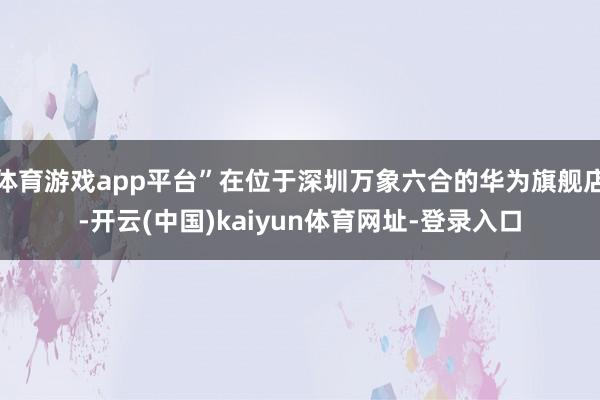 体育游戏app平台”在位于深圳万象六合的华为旗舰店-开云(中国)kaiyun体育网址-登录入口