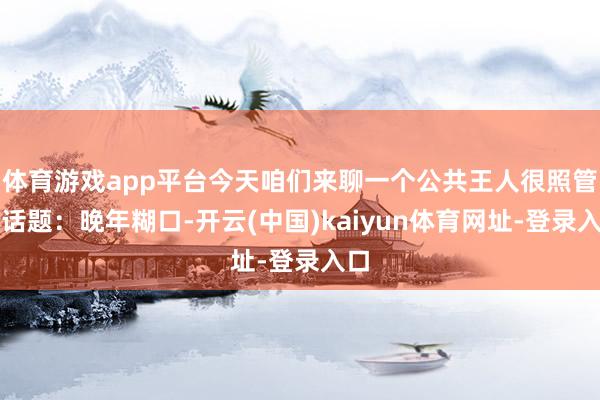 体育游戏app平台今天咱们来聊一个公共王人很照管的话题：晚年糊口-开云(中国)kaiyun体育网址-登录入口