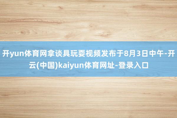 开yun体育网拿谈具玩耍视频发布于8月3日中午-开云(中国)kaiyun体育网址-登录入口