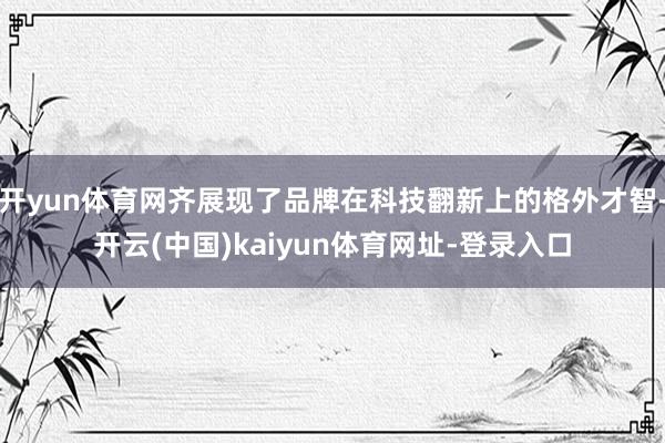 开yun体育网齐展现了品牌在科技翻新上的格外才智-开云(中国)kaiyun体育网址-登录入口