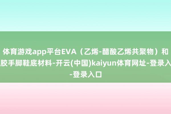 体育游戏app平台EVA（乙烯-醋酸乙烯共聚物）和橡胶手脚鞋底材料-开云(中国)kaiyun体育网址-登录入口