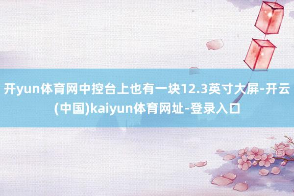 开yun体育网中控台上也有一块12.3英寸大屏-开云(中国)kaiyun体育网址-登录入口