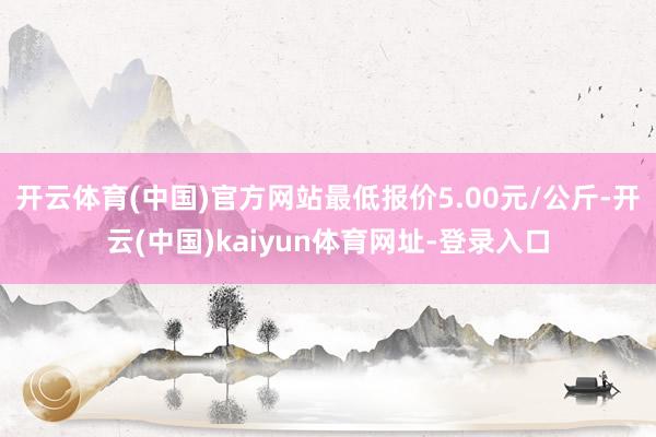 开云体育(中国)官方网站最低报价5.00元/公斤-开云(中国)kaiyun体育网址-登录入口