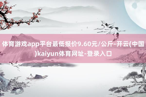 体育游戏app平台最低报价9.60元/公斤-开云(中国)kaiyun体育网址-登录入口