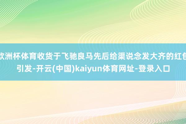 欧洲杯体育收货于飞驰良马先后给渠说念发大齐的红包引发-开云(中国)kaiyun体育网址-登录入口