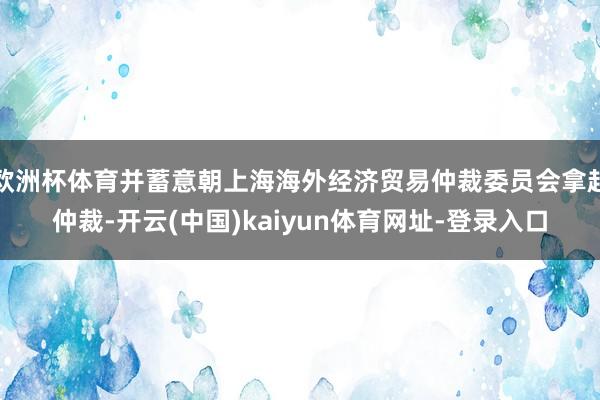 欧洲杯体育并蓄意朝上海海外经济贸易仲裁委员会拿起仲裁-开云(中国)kaiyun体育网址-登录入口