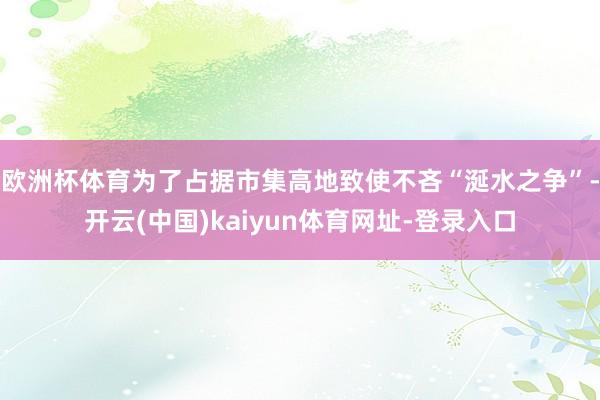 欧洲杯体育　　为了占据市集高地致使不吝“涎水之争”-开云(中国)kaiyun体育网址-登录入口