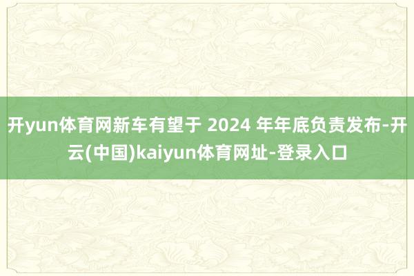 开yun体育网新车有望于 2024 年年底负责发布-开云(中国)kaiyun体育网址-登录入口