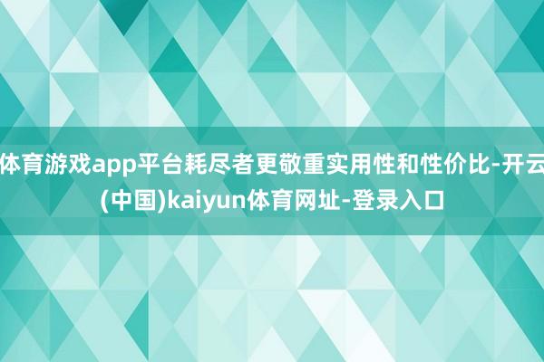 体育游戏app平台耗尽者更敬重实用性和性价比-开云(中国)kaiyun体育网址-登录入口