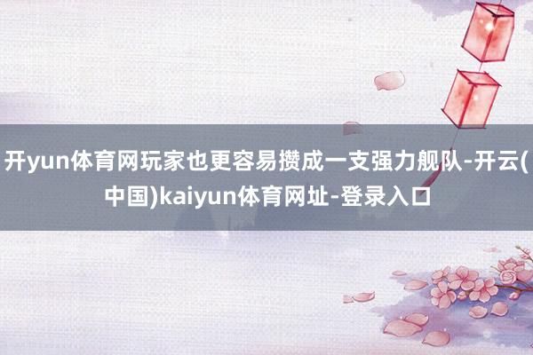 开yun体育网玩家也更容易攒成一支强力舰队-开云(中国)kaiyun体育网址-登录入口