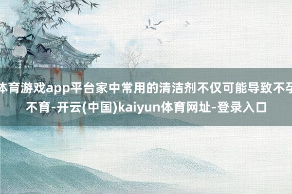 体育游戏app平台家中常用的清洁剂不仅可能导致不孕不育-开云(中国)kaiyun体育网址-登录入口