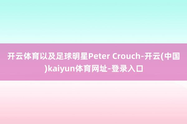 开云体育以及足球明星Peter Crouch-开云(中国)kaiyun体育网址-登录入口