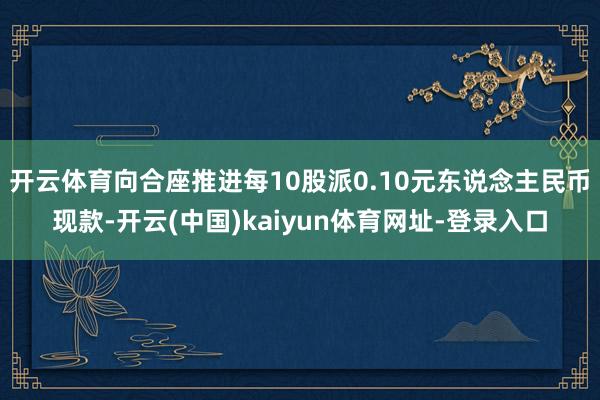 开云体育向合座推进每10股派0.10元东说念主民币现款-开云(中国)kaiyun体育网址-登录入口