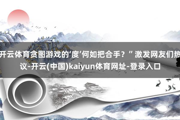 开云体育贪图游戏的‘度’何如把合手？”激发网友们热议-开云(中国)kaiyun体育网址-登录入口