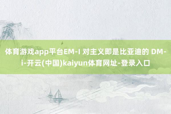 体育游戏app平台EM-I 对主义即是比亚迪的 DM-i-开云(中国)kaiyun体育网址-登录入口