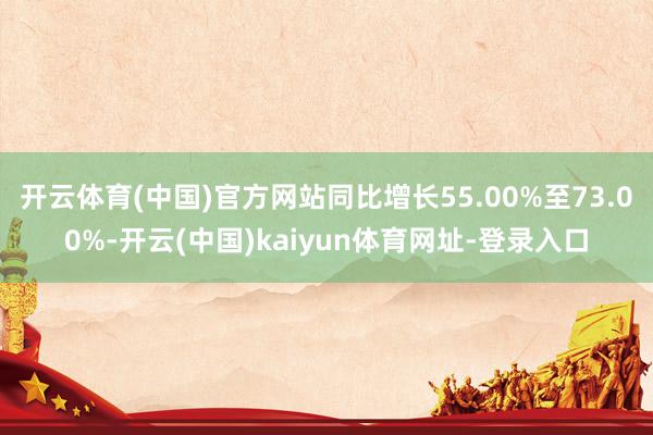 开云体育(中国)官方网站同比增长55.00%至73.00%-开云(中国)kaiyun体育网址-登录入口