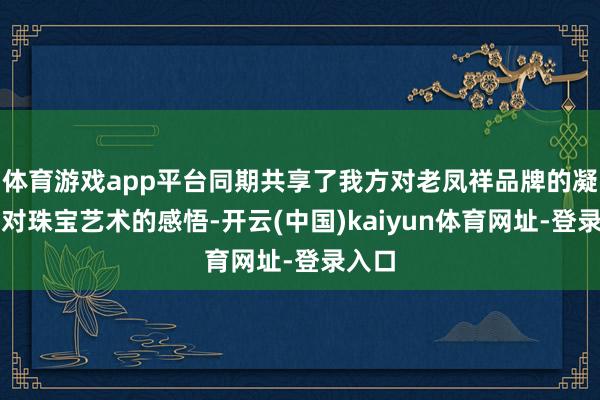 体育游戏app平台同期共享了我方对老凤祥品牌的凝视和对珠宝艺术的感悟-开云(中国)kaiyun体育网址-登录入口