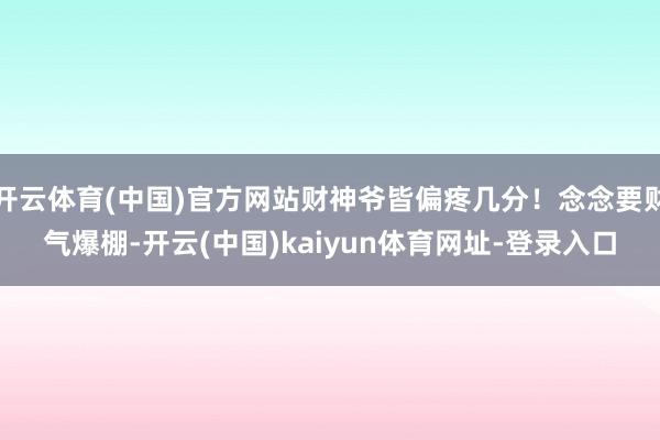 开云体育(中国)官方网站财神爷皆偏疼几分！念念要财气爆棚-开云(中国)kaiyun体育网址-登录入口