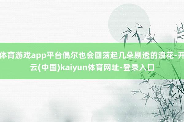 体育游戏app平台偶尔也会回荡起几朵剔透的浪花-开云(中国)kaiyun体育网址-登录入口