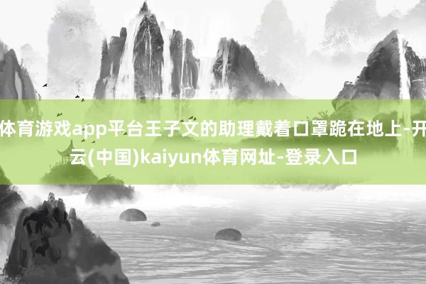 体育游戏app平台王子文的助理戴着口罩跪在地上-开云(中国)kaiyun体育网址-登录入口