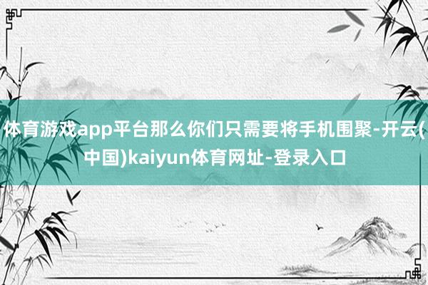 体育游戏app平台那么你们只需要将手机围聚-开云(中国)kaiyun体育网址-登录入口