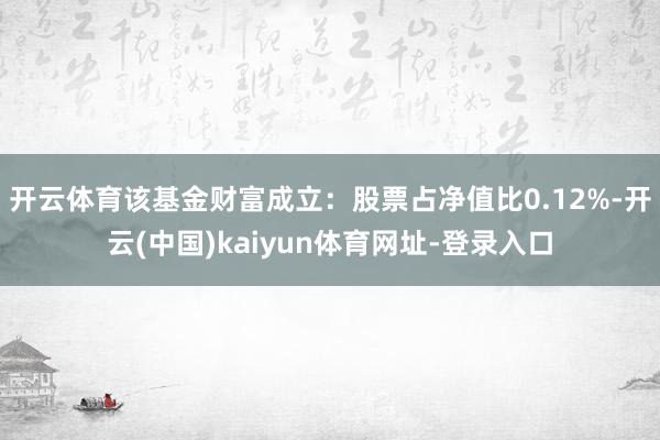 开云体育该基金财富成立：股票占净值比0.12%-开云(中国)kaiyun体育网址-登录入口