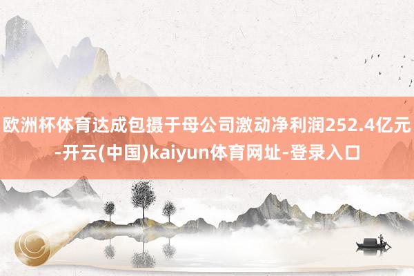 欧洲杯体育达成包摄于母公司激动净利润252.4亿元-开云(中国)kaiyun体育网址-登录入口