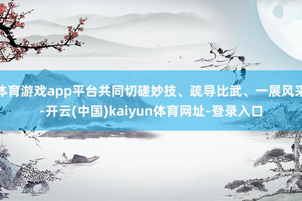 体育游戏app平台共同切磋妙技、疏导比武、一展风采-开云(中国)kaiyun体育网址-登录入口