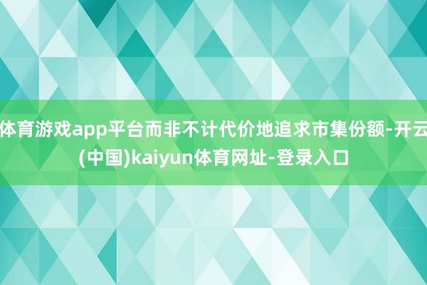 体育游戏app平台而非不计代价地追求市集份额-开云(中国)kaiyun体育网址-登录入口