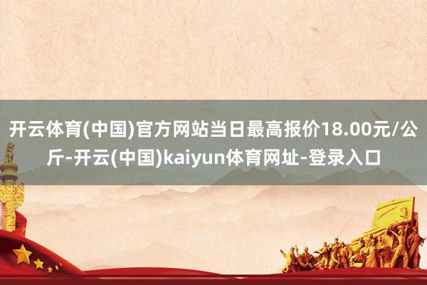 开云体育(中国)官方网站当日最高报价18.00元/公斤-开云(中国)kaiyun体育网址-登录入口