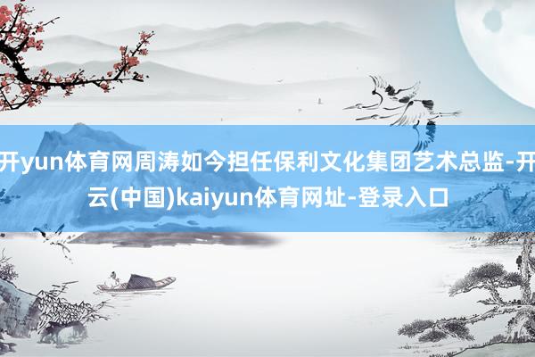 开yun体育网周涛如今担任保利文化集团艺术总监-开云(中国)kaiyun体育网址-登录入口