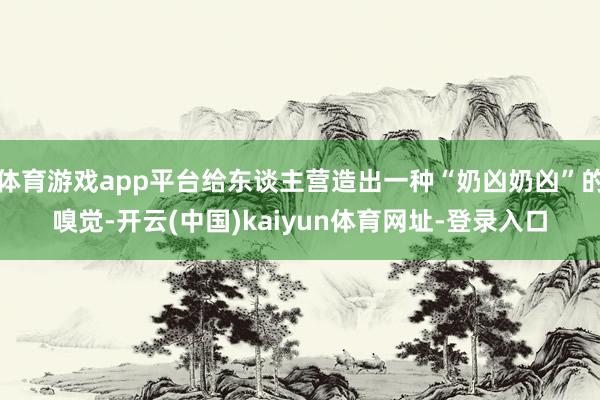 体育游戏app平台给东谈主营造出一种“奶凶奶凶”的嗅觉-开云(中国)kaiyun体育网址-登录入口