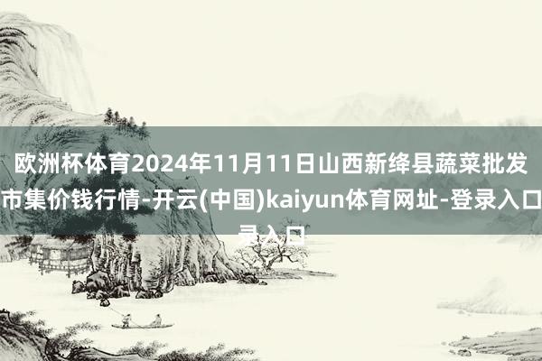 欧洲杯体育2024年11月11日山西新绛县蔬菜批发市集价钱行情-开云(中国)kaiyun体育网址-登录入口