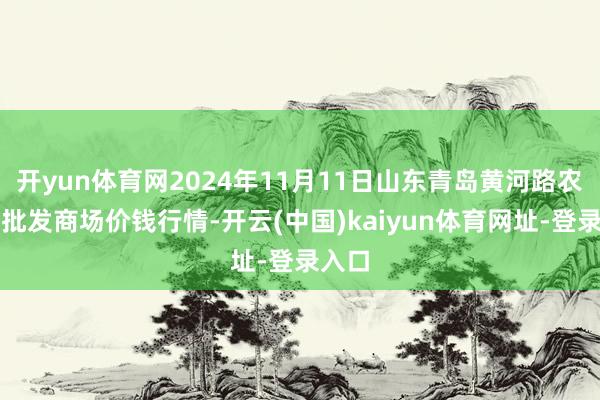 开yun体育网2024年11月11日山东青岛黄河路农产物批发商场价钱行情-开云(中国)kaiyun体育网址-登录入口