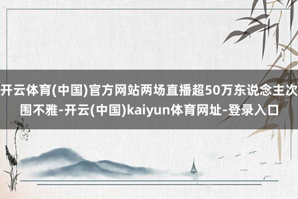 开云体育(中国)官方网站两场直播超50万东说念主次围不雅-开云(中国)kaiyun体育网址-登录入口