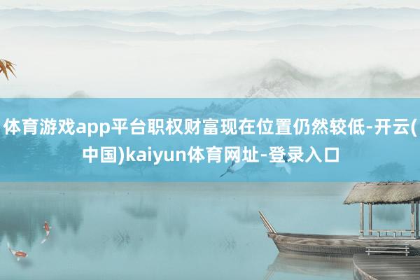 体育游戏app平台职权财富现在位置仍然较低-开云(中国)kaiyun体育网址-登录入口