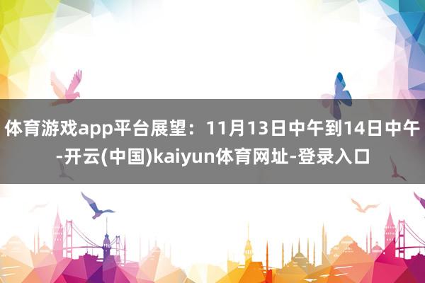 体育游戏app平台展望：11月13日中午到14日中午-开云(中国)kaiyun体育网址-登录入口