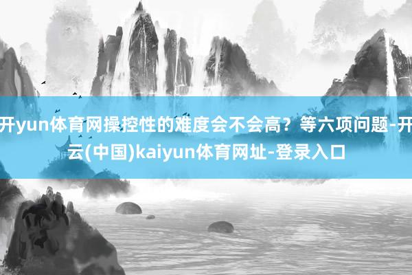 开yun体育网操控性的难度会不会高？等六项问题-开云(中国)kaiyun体育网址-登录入口