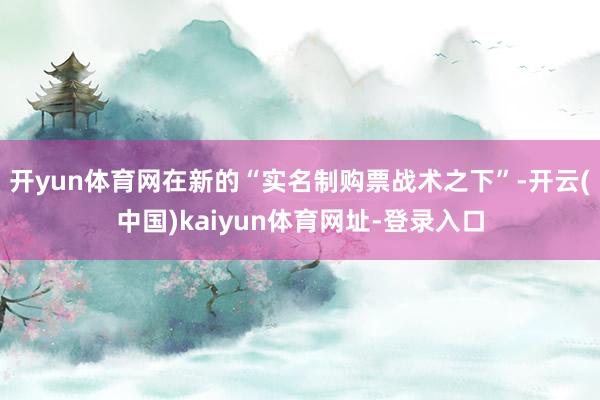 开yun体育网在新的“实名制购票战术之下”-开云(中国)kaiyun体育网址-登录入口