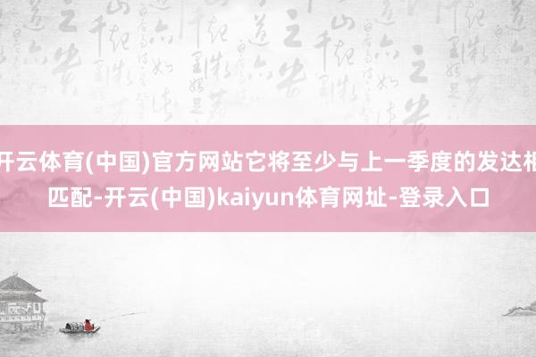 开云体育(中国)官方网站它将至少与上一季度的发达相匹配-开云(中国)kaiyun体育网址-登录入口