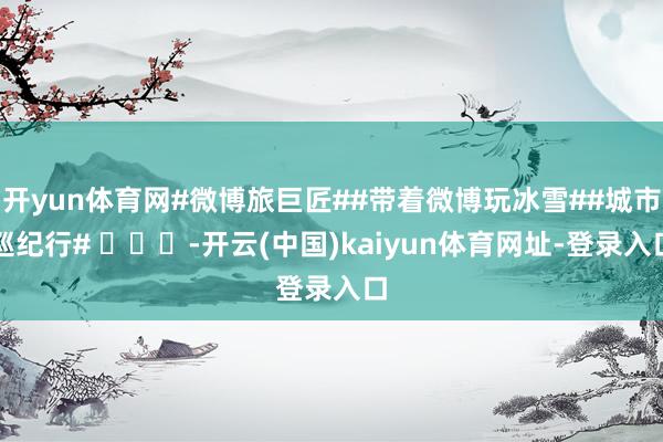 开yun体育网#微博旅巨匠##带着微博玩冰雪##城市巡纪行# ​​​-开云(中国)kaiyun体育网址-登录入口