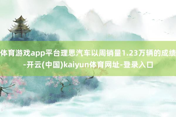 体育游戏app平台理思汽车以周销量1.23万辆的成绩-开云(中国)kaiyun体育网址-登录入口