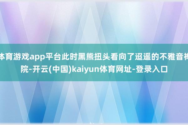 体育游戏app平台此时黑熊扭头看向了迢遥的不雅音禅院-开云(中国)kaiyun体育网址-登录入口