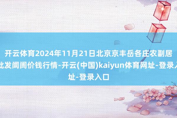 开云体育2024年11月21日北京京丰岳各庄农副居品批发阛阓价钱行情-开云(中国)kaiyun体育网址-登录入口