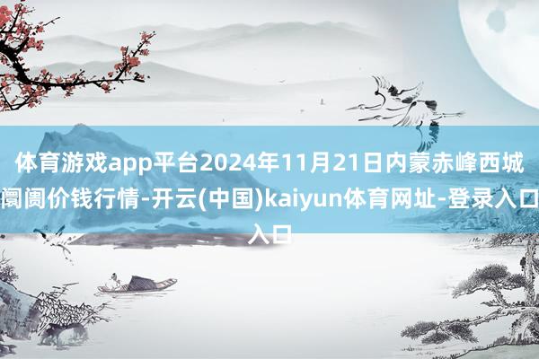 体育游戏app平台2024年11月21日内蒙赤峰西城阛阓价钱行情-开云(中国)kaiyun体育网址-登录入口