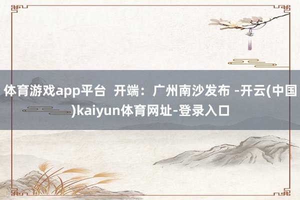 体育游戏app平台  开端：广州南沙发布 -开云(中国)kaiyun体育网址-登录入口