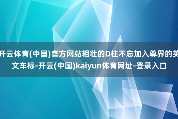 开云体育(中国)官方网站粗壮的D柱不忘加入尊界的英文车标-开云(中国)kaiyun体育网址-登录入口