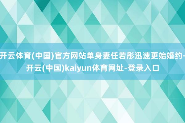 开云体育(中国)官方网站单身妻任若彤迅速更始婚约-开云(中国)kaiyun体育网址-登录入口