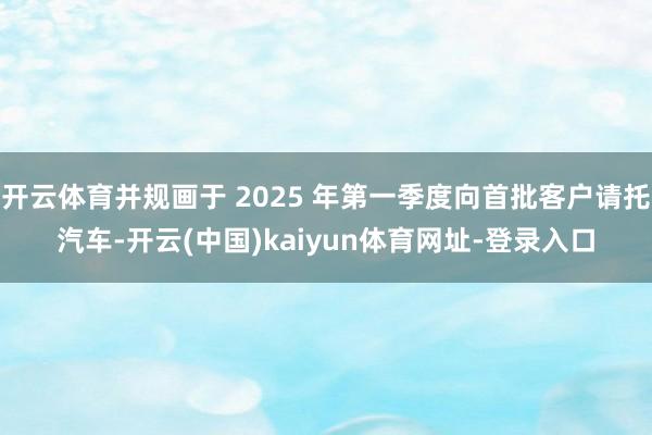 开云体育并规画于 2025 年第一季度向首批客户请托汽车-开云(中国)kaiyun体育网址-登录入口