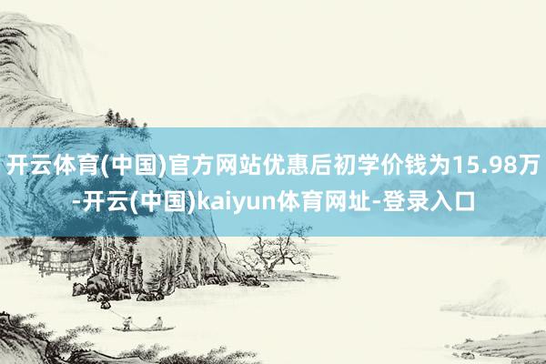 开云体育(中国)官方网站优惠后初学价钱为15.98万-开云(中国)kaiyun体育网址-登录入口